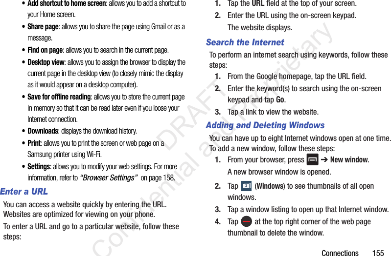 Connections       155• Add shortcut to home screen: allows you to add a shortcut to your Home screen.• Share page: allows you to share the page using Gmail or as a message.• Find on page: allows you to search in the current page.• Desktop view: allows you to assign the browser to display the current page in the desktop view (to closely mimic the display as it would appear on a desktop computer).• Save for offline reading: allows you to store the current page in memory so that it can be read later even if you loose your Internet connection.• Downloads: displays the download history.•Print: allows you to print the screen or web page on a Samsung printer using Wi-Fi.•Settings: allows you to modify your web settings. For more information, refer to “Browser Settings”  on page 158.Enter a URLYou can access a website quickly by entering the URL. Websites are optimized for viewing on your phone.To enter a URL and go to a particular website, follow these steps:1. Tap the URL field at the top of your screen.2. Enter the URL using the on-screen keypad.The website displays.Search the InternetTo perform an internet search using keywords, follow these steps:1. From the Google homepage, tap the URL field.2. Enter the keyword(s) to search using the on-screen keypad and tap Go.3. Tap a link to view the website.Adding and Deleting WindowsYou can have up to eight Internet windows open at one time. To add a new window, follow these steps:1. From your browser, press   ➔ New window.A new browser window is opened. 2. Tap   (Windows) to see thumbnails of all open windows.3. Tap a window listing to open up that Internet window.4. Tap   at the top right corner of the web page thumbnail to delete the window.2                 DRAFT Confidential and Proprietary