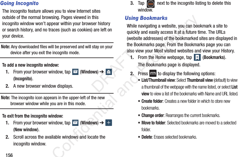 156Going IncognitoThe incognito feature allows you to view Internet sites outside of the normal browsing. Pages viewed in this incognito window won’t appear within your browser history or search history, and no traces (such as cookies) are left on your device. Note: Any downloaded files will be preserved and will stay on your device after you exit the incognito mode. To add a new incognito window:1. From your browser window, tap (Windows) ➔ (Incognito).2. A new browser window displays. Note: The incognito icon appears in the upper-left of the new browser window while you are in this mode. To exit from the incognito window:1. From your browser window, tap (Windows) ➔ (New window).2. Scroll across the available windows and locate the incognito window.3. Tap next to the incognito listing to delete this window.Using BookmarksWhile navigating a website, you can bookmark a site to quickly and easily access it at a future time. The URLs (website addresses) of the bookmarked sites are displayed in the Bookmarks page. From the Bookmarks page you can also view your Most visited websites and view your History.1. From the Home webpage, tap (Bookmarks).The Bookmarks page is displayed.2. Press to display the following options:• List/Thumbnail view: Select Thumbnail view (default) to view a thumbnail of the webpage with the name listed, or select List view to view a list of the bookmarks with Name and URL listed.• Create folder: Creates a new folder in which to store new bookmarks.• Change order: Rearranges the current bookmarks.• Move to folder: Selected bookmarks are moved to a selected folder.•Delete: Erases selected bookmarks.22 DRAFT Confidential and Proprietary
