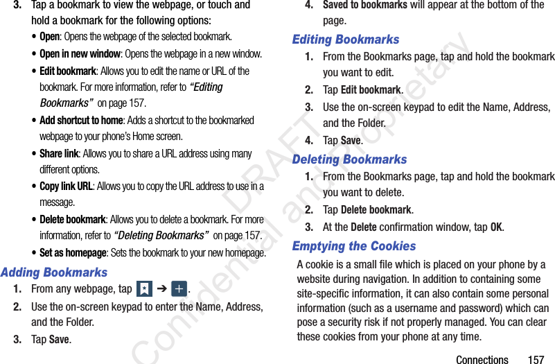 Connections       1573. Tap a bookmark to view the webpage, or touch and hold a bookmark for the following options:•Open: Opens the webpage of the selected bookmark.• Open in new window: Opens the webpage in a new window.• Edit bookmark: Allows you to edit the name or URL of the bookmark. For more information, refer to “Editing Bookmarks”  on page 157.• Add shortcut to home: Adds a shortcut to the bookmarked webpage to your phone’s Home screen.• Share link: Allows you to share a URL address using many different options.•Copy link URL: Allows you to copy the URL address to use in a message.• Delete bookmark: Allows you to delete a bookmark. For more information, refer to “Deleting Bookmarks”  on page 157.• Set as homepage: Sets the bookmark to your new homepage.Adding Bookmarks1. From any webpage, tap   ➔  .2. Use the on-screen keypad to enter the Name, Address, and the Folder.3. Tap Save.4.Saved to bookmarks will appear at the bottom of the page.Editing Bookmarks1. From the Bookmarks page, tap and hold the bookmark you want to edit.2. Tap Edit bookmark.3. Use the on-screen keypad to edit the Name, Address, and the Folder.4. Tap Save.Deleting Bookmarks1. From the Bookmarks page, tap and hold the bookmark you want to delete.2. Tap Delete bookmark.3. At the Delete confirmation window, tap OK.Emptying the CookiesA cookie is a small file which is placed on your phone by a website during navigation. In addition to containing some site-specific information, it can also contain some personal information (such as a username and password) which can pose a security risk if not properly managed. You can clear these cookies from your phone at any time.                 DRAFT Confidential and Proprietary
