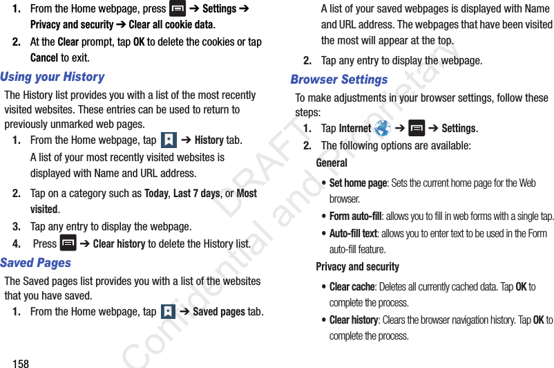 1581. From the Home webpage, press   ➔ Settings ➔ Privacy and security ➔ Clear all cookie data.2. At the Clear prompt, tap OK to delete the cookies or tap Cancel to exit.Using your HistoryThe History list provides you with a list of the most recently visited websites. These entries can be used to return to previously unmarked web pages.1. From the Home webpage, tap   ➔ History tab. A list of your most recently visited websites is displayed with Name and URL address. 2. Tap on a category such as Today, Last 7 days, or Most visited.3. Tap any entry to display the webpage.4.  Press   ➔ Clear history to delete the History list.Saved Pages The Saved pages list provides you with a list of the websites that you have saved.1. From the Home webpage, tap   ➔ Saved pages tab.A list of your saved webpages is displayed with Name and URL address. The webpages that have been visited the most will appear at the top.2. Tap any entry to display the webpage.Browser SettingsTo make adjustments in your browser settings, follow these steps:1. Tap Internet  ➔  ➔ Settings.2. The following options are available:General• Set home page: Sets the current home page for the Web browser.•Form auto-fill: allows you to fill in web forms with a single tap.• Auto-fill text: allows you to enter text to be used in the Form auto-fill feature.Privacy and security• Clear cache: Deletes all currently cached data. Tap OK to complete the process.• Clear history: Clears the browser navigation history. Tap OK to complete the process.                 DRAFT Confidential and Proprietary