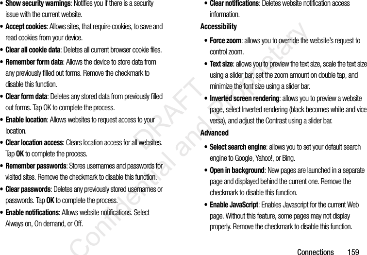 Connections       159• Show security warnings: Notifies you if there is a security issue with the current website.• Accept cookies: Allows sites, that require cookies, to save and read cookies from your device.• Clear all cookie data: Deletes all current browser cookie files.• Remember form data: Allows the device to store data from any previously filled out forms. Remove the checkmark to disable this function.• Clear form data: Deletes any stored data from previously filled out forms. Tap OK to complete the process.• Enable location: Allows websites to request access to your location.• Clear location access: Clears location access for all websites. Tap OK to complete the process.• Remember passwords: Stores usernames and passwords for visited sites. Remove the checkmark to disable this function.•Clear passwords: Deletes any previously stored usernames or passwords. Tap OK to complete the process.• Enable notifications: Allows website notifications. Select Always on, On demand, or Off.• Clear notifications: Deletes website notification access information.Accessibility• Force zoom: allows you to override the website’s request to control zoom.• Text size: allows you to preview the text size, scale the text size using a slider bar, set the zoom amount on double tap, and minimize the font size using a slider bar.• Inverted screen rendering: allows you to preview a website page, select Inverted rendering (black becomes white and vice versa), and adjust the Contrast using a slider bar.Advanced• Select search engine: allows you to set your default search engine to Google, Yahoo!, or Bing.• Open in background: New pages are launched in a separate page and displayed behind the current one. Remove the checkmark to disable this function.• Enable JavaScript: Enables Javascript for the current Web page. Without this feature, some pages may not display properly. Remove the checkmark to disable this function.                 DRAFT Confidential and Proprietary