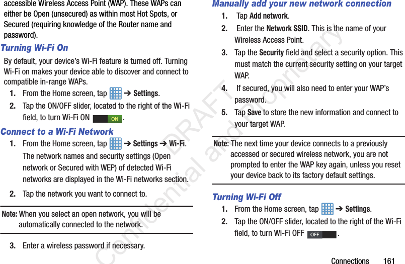 Connections       161accessible Wireless Access Point (WAP). These WAPs can either be Open (unsecured) as within most Hot Spots, or Secured (requiring knowledge of the Router name and password).Turning Wi-Fi OnBy default, your device’s Wi-Fi feature is turned off. Turning Wi-Fi on makes your device able to discover and connect to compatible in-range WAPs.1. From the Home screen, tap   ➔ Settings.2. Tap the ON/OFF slider, located to the right of the Wi-Fi field, to turn Wi-Fi ON  . Connect to a Wi-Fi Network1. From the Home screen, tap   ➔ Settings ➔ Wi-Fi.The network names and security settings (Open network or Secured with WEP) of detected Wi-Fi networks are displayed in the Wi-Fi networks section.2. Tap the network you want to connect to.Note: When you select an open network, you will be automatically connected to the network.3. Enter a wireless password if necessary.Manually add your new network connection1.  Tap Add network.2.  Enter the Network SSID. This is the name of your Wireless Access Point.3. Tap the Security field and select a security option. This must match the current security setting on your target WAP.4.  If secured, you will also need to enter your WAP’s password.5. Tap Save to store the new information and connect to your target WAP.Note: The next time your device connects to a previously accessed or secured wireless network, you are not prompted to enter the WAP key again, unless you reset your device back to its factory default settings.Turning Wi-Fi Off1. From the Home screen, tap   ➔ Settings.2. Tap the ON/OFF slider, located to the right of the Wi-Fi field, to turn Wi-Fi OFF  . ONOFF                 DRAFT Confidential and Proprietary