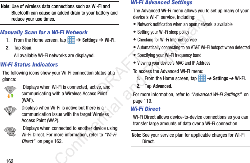 162Note: Use of wireless data connections such as Wi-Fi and Bluetooth can cause an added drain to your battery and reduce your use times.Manually Scan for a Wi-Fi Network1. From the Home screen, tap   ➔ Settings ➔ Wi-Fi.2. Tap Scan.All available Wi-Fi networks are displayed.Wi-Fi Status IndicatorsThe following icons show your Wi-Fi connection status at a glance: Displays when Wi-Fi is connected, active, and communicating with a Wireless Access Point (WAP).Displays when Wi-Fi is active but there is a communication issue with the target Wireless Access Point (WAP). Displays when connected to another device using Wi-Fi Direct. For more information, refer to “Wi-Fi Direct”  on page 162.Wi-Fi Advanced SettingsThe Advanced Wi-Fi menu allows you to set up many of your device’s Wi-Fi service, including:• Network notification when an open network is available• Setting your Wi-Fi sleep policy• Checking for Wi-Fi Internet service• Automatically connecting to an AT&amp;T Wi-Fi hotspot when detected• Specifying your Wi-Fi frequency band• Viewing your device’s MAC and IP AddressTo access the Advanced Wi-Fi menu:1. From the Home screen, tap   ➔ Settings ➔ Wi-Fi. 2. Tap Advanced.For more information, refer to “Advanced Wi-Fi Settings”  on page 119.Wi-Fi DirectWi-Fi Direct allows device-to-device connections so you can transfer large amounts of data over a Wi-Fi connection.Note: See your service plan for applicable charges for Wi-Fi Direct.                 DRAFT Confidential and Proprietary