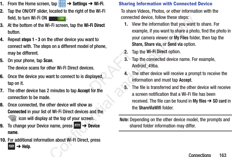 Connections       1631. From the Home screen, tap   ➔ Settings ➔ Wi-Fi.2. Tap the ON/OFF slider, located to the right of the Wi-Fi  field, to turn Wi-Fi ON  . 3. At the bottom of the Wi-Fi screen, tap the Wi-Fi Direct button.4. Repeat steps 1 - 3 on the other device you want to connect with. The steps on a different model of phone, may be different.5. On your phone, tap Scan. The device scans for other Wi-Fi Direct devices.6. Once the device you want to connect to is displayed, tap on it.7. The other device has 2 minutes to tap Accept for the connection to be made.8. Once connected, the other device will show as Connected in your list of Wi-Fi Direct devices and the  icon will display at the top of your screen.9. To change your Device name, press   ➔ Device name.10. For additional information about Wi-Fi Direct, press  ➔ Help.Sharing Information with Connected DeviceTo share Videos, Photos, or other information with the connected device, follow these steps:1. View the information that you want to share. For example, if you want to share a photo, find the photo in your camera viewer or My Files folder, then tap the Share, Share via, or Send via option.2. Tap the Wi-Fi Direct option.3. Tap the connected device name. For example, Android_49ba.4. The other device will receive a prompt to receive the information and must tap Accept.5. The file is transferred and the other device will receive a screen notification that a Wi-Fi file has been received. The file can be found in My files ➔ SD card in the ShareViaWifi folder.Note: Depending on the other device model, the prompts and shared folder information may differ.ON                 DRAFT Confidential and Proprietary
