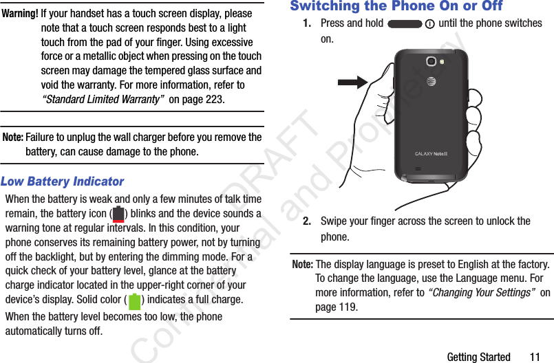 Getting Started       11Warning! If your handset has a touch screen display, please note that a touch screen responds best to a light touch from the pad of your finger. Using excessive force or a metallic object when pressing on the touch screen may damage the tempered glass surface and void the warranty. For more information, refer to “Standard Limited Warranty”  on page 223.Note: Failure to unplug the wall charger before you remove the battery, can cause damage to the phone.Low Battery IndicatorWhen the battery is weak and only a few minutes of talk time remain, the battery icon ( ) blinks and the device sounds a warning tone at regular intervals. In this condition, your phone conserves its remaining battery power, not by turning off the backlight, but by entering the dimming mode. For a quick check of your battery level, glance at the battery charge indicator located in the upper-right corner of your device’s display. Solid color ( ) indicates a full charge.When the battery level becomes too low, the phone automatically turns off.Switching the Phone On or Off1. Press and hold   until the phone switches on.2. Swipe your finger across the screen to unlock the phone.Note: The display language is preset to English at the factory. To change the language, use the Language menu. For more information, refer to “Changing Your Settings”  on page 119.                 DRAFT Confidential and Proprietary