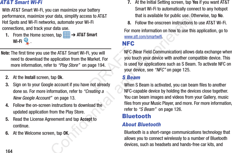 164AT&amp;T Smart Wi-Fi With AT&amp;T Smart Wi-Fi, you can maximize your battery performance, maximize your data, simplify access to AT&amp;T Hot Spots and Wi-Fi networks, automate your Wi-Fi connections, and track your data use.1. From the Home screen, tap   ➔ AT&amp;T Smart Wi-Fi .Note: The first time you use the AT&amp;T Smart Wi-Fi, you will need to download the application from the Market. For more information, refer to “Play Store”  on page 194.2. At the Install screen, tap Ok.3. Sign on to your Google account if you have not already done so. For more information, refer to “Creating a New Google Account”  on page 13.4. Follow the on-screen instructions to download the updated application from the Play Store.5. Read the License Agreement and tap Accept to continue.6. At the Welcome screen, tap OK.7. At the Initial Setting screen, tap Yes if you want AT&amp;T Smart Wi-Fi to automatically connect to any hotspot that is available for public use. Otherwise, tap No.8. Follow the onscreen instructions to use AT&amp;T Wi-Fi.For more information on how to use this application, go to www.att.com/smartwifi.NFCNFC (Near Field Communication) allows data exchange when you touch your device with another compatible device. This is used for applications such as S Beam. To activate NFC on your device, see “NFC” on page 125.S BeamWhen S Beam is activated, you can beam files to another NFC-capable device by holding the devices close together. You can beam images and videos from your Gallery, music files from your Music Player, and more. For more information, refer to “S Beam”  on page 126.BluetoothAbout BluetoothBluetooth is a short-range communications technology that allows you to connect wirelessly to a number of Bluetooth devices, such as headsets and hands-free car kits, and                  DRAFT Confidential and Proprietary