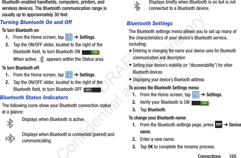 Connections 165Bluetooth-enabled handhelds, computers, printers, and wireless devices. The Bluetooth communication range is usually up to approximately 30 feet.Turning Bluetooth On and OffTo turn Bluetooth on:1. From the Home screen, tap ➔ Settings.2. Tap the ON/OFF slider, located to the right of the Bluetooth field, to turn Bluetooth ON . When active, appears within the Status area.To turn Bluetooth off:1. From the Home screen, tap ➔ Settings.2. Tap the ON/OFF slider, located to the right of the Bluetooth field, to turn Bluetooth OFF . Bluetooth Status IndicatorsThe following icons show your Bluetooth connection status at a glance:Displays when Bluetooth is active.Displays when Bluetooth is connected (paired) and communicating.Displays briefly when Bluetooth is on but is not connected to a Bluetooth device.Bluetooth SettingsThe Bluetooth settings menu allows you to set up many of the characteristics of your device’s Bluetooth service, including:• Entering or changing the name your device uses for Bluetooth communication and description• Setting your device’s visibility (or “discoverability”) for other Bluetooth devices• Displaying your device’s Bluetooth addressTo access the Bluetooth Settings menu:1. From the Home screen, tap ➔ Settings.2. Verify your Bluetooth is ON .3. Tap Bluetooth.To change your Bluetooth name:1. From the Bluetooth settings page, press ➔ Device name.2. Enter a new name.3. Tap OK to complete the rename process.ONOFFON DRAFT Confidential and Proprietary