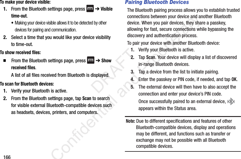 166To make your device visible:1. From the Bluetooth settings page, press   ➔ Visible time-out.•Making your device visible allows it to be detected by other devices for pairing and communication.2. Select a time that you would like your device visibility to time-out.To show received files:  From the Bluetooth settings page, press   ➔ Show received files.A list of all files received from Bluetooth is displayed.To scan for Bluetooth devices:1. Verify your Bluetooth is active.2. From the Bluetooth settings page, tap Scan to search for visible external Bluetooth-compatible devices such as headsets, devices, printers, and computers.Pairing Bluetooth DevicesThe Bluetooth pairing process allows you to establish trusted connections between your device and another Bluetooth device. When you pair devices, they share a passkey, allowing for fast, secure connections while bypassing the discovery and authentication process.To pair your device with another Bluetooth device:1. Verify your Bluetooth is active.2. Tap Scan. Your device will display a list of discovered in-range Bluetooth devices.3. Tap a device from the list to initiate pairing.4. Enter the passkey or PIN code, if needed, and tap OK.5. The external device will then have to also accept the connection and enter your device’s PIN code.Once successfully paired to an external device,   appears within the Status area.Note: Due to different specifications and features of other Bluetooth-compatible devices, display and operations may be different, and functions such as transfer or exchange may not be possible with all Bluetooth compatible devices.                 DRAFT Confidential and Proprietary