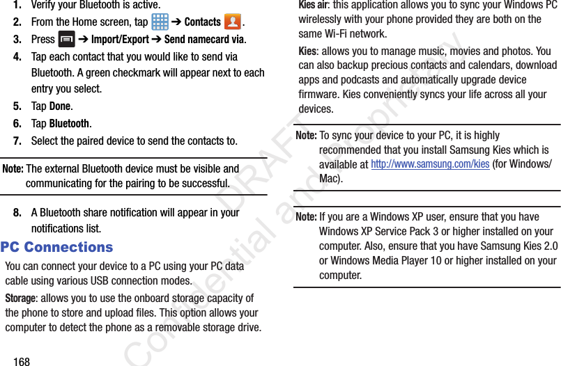 1681. Verify your Bluetooth is active.2. From the Home screen, tap   ➔ Contacts .3. Press  ➔ Import/Export ➔ Send namecard via.4. Tap each contact that you would like to send via Bluetooth. A green checkmark will appear next to each entry you select.5. Tap Done.6. Tap Bluetooth.7. Select the paired device to send the contacts to.Note: The external Bluetooth device must be visible and communicating for the pairing to be successful.8. A Bluetooth share notification will appear in your notifications list.PC ConnectionsYou can connect your device to a PC using your PC data cable using various USB connection modes.Storage: allows you to use the onboard storage capacity of the phone to store and upload files. This option allows your computer to detect the phone as a removable storage drive.Kies air: this application allows you to sync your Windows PC wirelessly with your phone provided they are both on the same Wi-Fi network.Kies: allows you to manage music, movies and photos. You can also backup precious contacts and calendars, download apps and podcasts and automatically upgrade device firmware. Kies conveniently syncs your life across all your devices.Note: To sync your device to your PC, it is highly recommended that you install Samsung Kies which is available at http://www.samsung.com/kies (for Windows/ Mac).Note: If you are a Windows XP user, ensure that you have Windows XP Service Pack 3 or higher installed on your computer. Also, ensure that you have Samsung Kies 2.0 or Windows Media Player 10 or higher installed on your computer.                 DRAFT Confidential and Proprietary