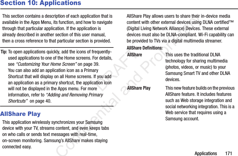 Applications       171Section 10: ApplicationsThis section contains a description of each application that is available in the Apps Menu, its function, and how to navigate through that particular application. If the application is already described in another section of this user manual, then a cross reference to that particular section is provided.Tip: To open applications quickly, add the icons of frequently-used applications to one of the Home screens. For details, see “Customizing Your Home Screen” on page 39.You can also add an application icon as a Primary Shortcut that will display on all Home screens. If you add an application as a primary shortcut, the application icon will not be displayed in the Apps menu. For more information, refer to “Adding and Removing Primary Shortcuts”  on page 40.AllShare PlayThis application wirelessly synchronizes your Samsung device with your TV, streams content, and even keeps tabs on who calls or sends text messages with real-time, on-screen monitoring. Samsung’s AllShare makes staying connected easy.AllShare Play allows users to share their in-device media content with other external devices using DLNA certified™ (Digital Living Network Alliance) Devices. These external devices must also be DLNA-compliant. Wi-Fi capability can be provided to TVs via a digital multimedia streamer.AllShare Definitions:    AllShareThis uses the traditional DLNA technology for sharing multimedia (photos, videos, or music) to your Samsung Smart TV and other DLNA devices.AllShare PlayThis new feature builds on the previous AllShare feature. It includes features such as Web storage integration and social networking integration. This is a Web service that requires using a Samsung account.                 DRAFT Confidential and Proprietary