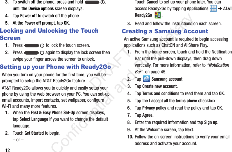 123. To switch off the phone, press and hold  , until the Device options screen displays.4. Tap Power off to switch off the phone.5. At the Power off prompt, tap OK.Locking and Unlocking the Touch Screen1. Press   to lock the touch screen.2. Press   again to display the lock screen then swipe your finger across the screen to unlock.Setting up your Phone with Ready2GoWhen you turn on your phone for the first time, you will be prompted to setup the AT&amp;T Ready2Go feature.AT&amp;T Ready2Go allows you to quickly and easily setup your phone by using the web browser on your PC. You can set-up email accounts, import contacts, set wallpaper, configure Wi-Fi and many more features.1. When the Fast &amp; Easy Phone Set-Up screen displays, tap Select Language if you want to change the default language.2. Touch Get Started to begin.– or –Touch Cancel to set up your phone later. You can access Ready2Go by tapping Applications  ➔ AT&amp;T Ready2Go .3. Read and follow the instructions on each screen.Creating a Samsung AccountAn active Samsung account is required to begin accessing applications such as ChatON and AllShare Play.1. From the home screen, touch and hold the Notification Bar until the pull-down displays, then drag down vertically. For more information, refer to “Notification Bar”  on page 45.2. Tap  Samsung account.3. Tap Create new account.4. Tap Terms and conditions to read them and tap OK.5. Tap the I accept all the terms above checkbox.6. Tap Privacy policy and read the policy and tap OK.7. Tap Agree.8. Enter the required information and tap Sign up.9. At the Welcome screen, tap Next.10. Follow the on-screen instructions to verify your email address and activate your account.                 DRAFT Confidential and Proprietary