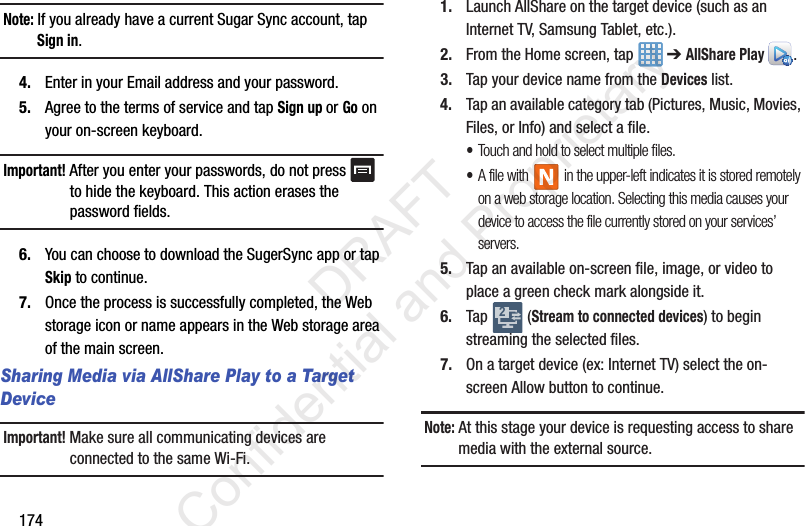 174Note: If you already have a current Sugar Sync account, tap Sign in.4. Enter in your Email address and your password.5. Agree to the terms of service and tap Sign up or Go on your on-screen keyboard.Important! After you enter your passwords, do not press   to hide the keyboard. This action erases the password fields.6. You can choose to download the SugerSync app or tap Skip to continue. 7. Once the process is successfully completed, the Web storage icon or name appears in the Web storage area of the main screen.Sharing Media via AllShare Play to a Target DeviceImportant! Make sure all communicating devices are connected to the same Wi-Fi.1. Launch AllShare on the target device (such as an Internet TV, Samsung Tablet, etc.).2. From the Home screen, tap   ➔ AllShare Play . 3. Tap your device name from the Devices list.4. Tap an available category tab (Pictures, Music, Movies, Files, or Info) and select a file.•Touch and hold to select multiple files.•A file with   in the upper-left indicates it is stored remotely on a web storage location. Selecting this media causes your device to access the file currently stored on your services’ servers.5. Tap an available on-screen file, image, or video to place a green check mark alongside it.6. Tap  (Stream to connected devices) to begin streaming the selected files.7. On a target device (ex: Internet TV) select the on-screen Allow button to continue.Note: At this stage your device is requesting access to share media with the external source.2                 DRAFT Confidential and Proprietary