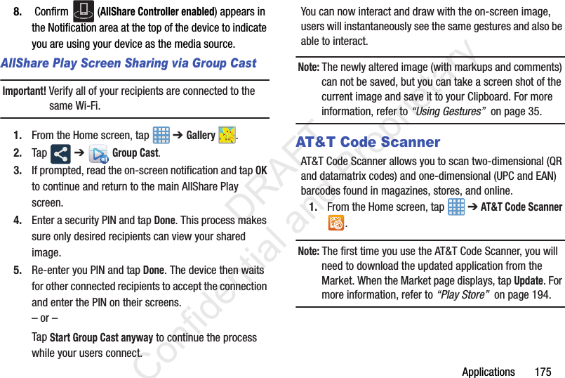 Applications 1758. Confirm (AllShare Controller enabled) appears in the Notification area at the top of the device to indicate you are using your device as the media source.AllShare Play Screen Sharing via Group CastImportant! Verify all of your recipients are connected to the same Wi-Fi.1. From the Home screen, tap ➔ Gallery .2. Tap ➔ Group Cast.3. If prompted, read the on-screen notification and tap OK to continue and return to the main AllShare Play screen.4. Enter a security PIN and tap Done. This process makes sure only desired recipients can view your shared image.5. Re-enter you PIN and tap Done. The device then waits for other connected recipients to accept the connection and enter the PIN on their screens.– or –Tap Start Group Cast anyway to continue the process while your users connect.You can now interact and draw with the on-screen image, users will instantaneously see the same gestures and also be able to interact.Note: The newly altered image (with markups and comments) can not be saved, but you can take a screen shot of the current image and save it to your Clipboard. For more information, refer to “Using Gestures” on page 35.AT&T Code ScannerAT&T Code Scanner allows you to scan two-dimensional (QR and datamatrix codes) and one-dimensional (UPC and EAN) barcodes found in magazines, stores, and online. 1. From the Home screen, tap ➔ AT&T Code Scanner .Note: The first time you use the AT&T Code Scanner, you will need to download the updated application from the Market. When the Market page displays, tap Update. For more information, refer to “Play Store” on page 194. DRAFT Confidential and Proprietary