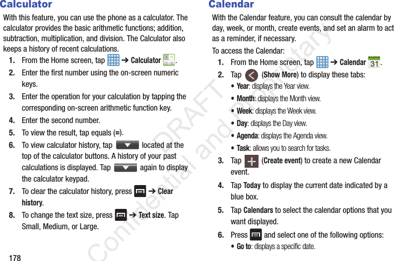 178CalculatorWith this feature, you can use the phone as a calculator. The calculator provides the basic arithmetic functions; addition, subtraction, multiplication, and division. The Calculator also keeps a history of recent calculations.1. From the Home screen, tap   ➔ Calculator .2. Enter the first number using the on-screen numeric keys.3. Enter the operation for your calculation by tapping the corresponding on-screen arithmetic function key. 4. Enter the second number.5. To view the result, tap equals (=).6. To view calculator history, tap   located at the top of the calculator buttons. A history of your past calculations is displayed. Tap   again to display the calculator keypad.7. To clear the calculator history, press   ➔ Clear history.8. To change the text size, press   ➔ Text size. Tap Small, Medium, or Large.CalendarWith the Calendar feature, you can consult the calendar by day, week, or month, create events, and set an alarm to act as a reminder, if necessary.To access the Calendar:1. From the Home screen, tap   ➔ Calendar .2. Tap  (Show More) to display these tabs:•Year: displays the Year view.•Month: displays the Month view.• Week: displays the Week view.•Day: displays the Day view.• Agenda: displays the Agenda view.•Task: allows you to search for tasks.3. Tap  (Create event) to create a new Calendar event.4. Tap Today to display the current date indicated by a blue box.5. Tap Calendars to select the calendar options that you want displayed.6. Press   and select one of the following options:•Go to: displays a specific date.                 DRAFT Confidential and Proprietary