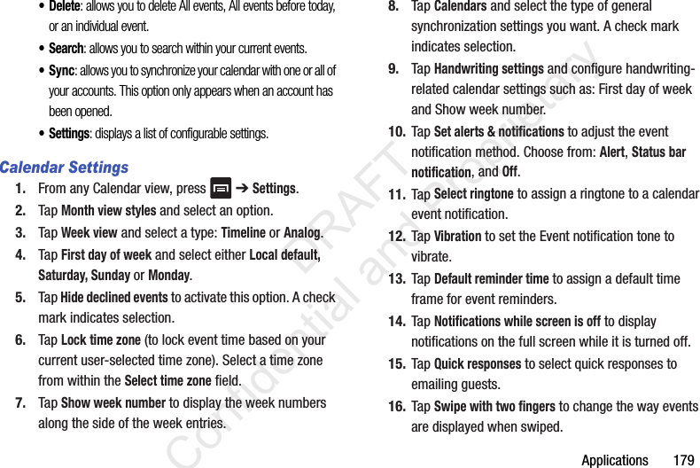 Applications       179•Delete: allows you to delete All events, All events before today, or an individual event.•Search: allows you to search within your current events.•Sync: allows you to synchronize your calendar with one or all of your accounts. This option only appears when an account has been opened.•Settings: displays a list of configurable settings.Calendar Settings1. From any Calendar view, press   ➔ Settings.2. Tap Month view styles and select an option.3. Tap Week view and select a type: Timeline or Analog.4. Tap First day of week and select either Local default, Saturday, Sunday or Monday.5. Tap Hide declined events to activate this option. A check mark indicates selection.6. Tap Lock time zone (to lock event time based on your current user-selected time zone). Select a time zone from within the Select time zone field.7. Tap Show week number to display the week numbers along the side of the week entries.8. Tap Calendars and select the type of general synchronization settings you want. A check mark indicates selection.9. Tap Handwriting settings and configure handwriting-related calendar settings such as: First day of week and Show week number.10. Tap Set alerts &amp; notifications to adjust the event notification method. Choose from: Alert, Status bar notification, and Off.11. Tap Select ringtone to assign a ringtone to a calendar event notification.12. Tap Vibration to set the Event notification tone to vibrate.13. Tap Default reminder time to assign a default time frame for event reminders.14. Tap Notifications while screen is off to display notifications on the full screen while it is turned off.15. Tap Quick responses to select quick responses to emailing guests.16. Tap Swipe with two fingers to change the way events are displayed when swiped.                 DRAFT Confidential and Proprietary