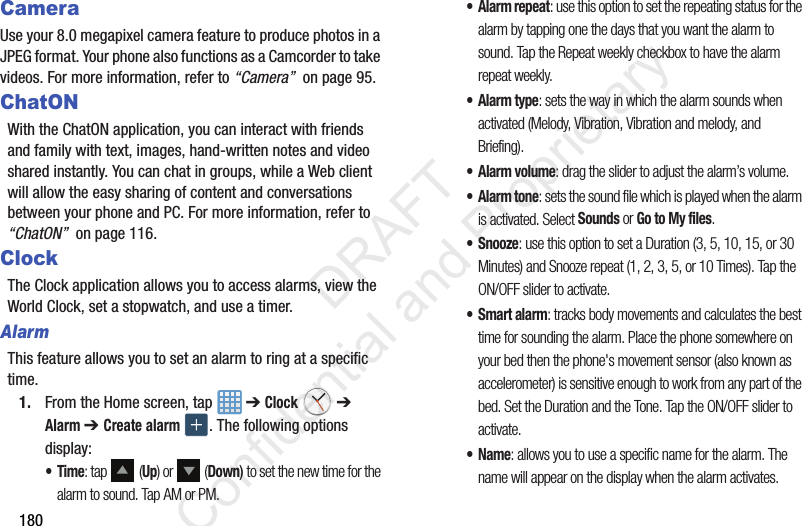 180CameraUse your 8.0 megapixel camera feature to produce photos in a JPEG format. Your phone also functions as a Camcorder to take videos. For more information, refer to “Camera”  on page 95.ChatONWith the ChatON application, you can interact with friends and family with text, images, hand-written notes and video shared instantly. You can chat in groups, while a Web client will allow the easy sharing of content and conversations between your phone and PC. For more information, refer to “ChatON”  on page 116.ClockThe Clock application allows you to access alarms, view the World Clock, set a stopwatch, and use a timer.AlarmThis feature allows you to set an alarm to ring at a specific time.1. From the Home screen, tap   ➔ Clock  ➔ Alarm ➔ Create alarm . The following options display:•Time: tap  (Up) or   (Down) to set the new time for the alarm to sound. Tap AM or PM.•Alarm repeat: use this option to set the repeating status for the alarm by tapping one the days that you want the alarm to sound. Tap the Repeat weekly checkbox to have the alarm repeat weekly.•Alarm type: sets the way in which the alarm sounds when activated (Melody, Vibration, Vibration and melody, and Briefing).• Alarm volume: drag the slider to adjust the alarm’s volume.•Alarm tone: sets the sound file which is played when the alarm is activated. Select Sounds or Go to My files.•Snooze: use this option to set a Duration (3, 5, 10, 15, or 30 Minutes) and Snooze repeat (1, 2, 3, 5, or 10 Times). Tap the ON/OFF slider to activate.•Smart alarm: tracks body movements and calculates the best time for sounding the alarm. Place the phone somewhere on your bed then the phone&apos;s movement sensor (also known as accelerometer) is sensitive enough to work from any part of the bed. Set the Duration and the Tone. Tap the ON/OFF slider to activate.•Name: allows you to use a specific name for the alarm. The name will appear on the display when the alarm activates.                  DRAFT Confidential and Proprietary
