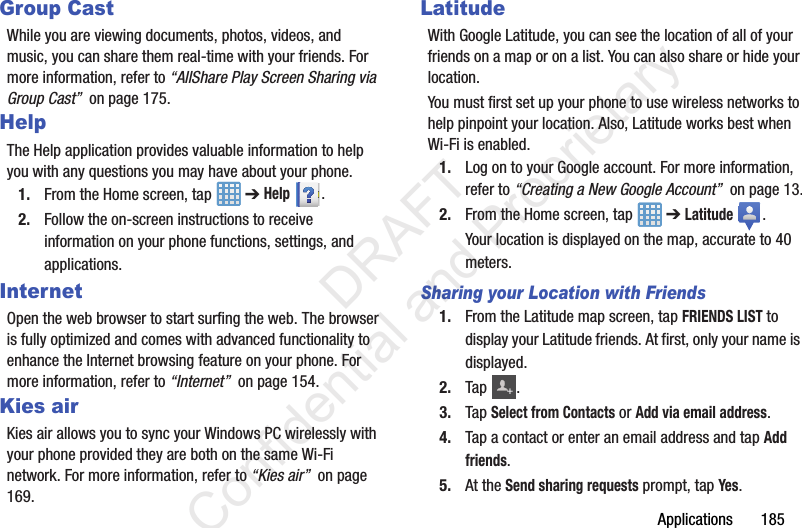 Applications       185Group CastWhile you are viewing documents, photos, videos, and music, you can share them real-time with your friends. For more information, refer to “AllShare Play Screen Sharing via Group Cast”  on page 175.HelpThe Help application provides valuable information to help you with any questions you may have about your phone.1. From the Home screen, tap   ➔ Help . 2. Follow the on-screen instructions to receive information on your phone functions, settings, and applications.InternetOpen the web browser to start surfing the web. The browser is fully optimized and comes with advanced functionality to enhance the Internet browsing feature on your phone. For more information, refer to “Internet”  on page 154.Kies airKies air allows you to sync your Windows PC wirelessly with your phone provided they are both on the same Wi-Fi network. For more information, refer to “Kies air”  on page 169.LatitudeWith Google Latitude, you can see the location of all of your friends on a map or on a list. You can also share or hide your location.You must first set up your phone to use wireless networks to help pinpoint your location. Also, Latitude works best when Wi-Fi is enabled.1. Log on to your Google account. For more information, refer to “Creating a New Google Account”  on page 13.2. From the Home screen, tap   ➔ Latitude . Your location is displayed on the map, accurate to 40 meters.Sharing your Location with Friends1. From the Latitude map screen, tap FRIENDS LIST to display your Latitude friends. At first, only your name is displayed.2. Tap .3. Tap Select from Contacts or Add via email address.4. Tap a contact or enter an email address and tap Add friends.5. At the Send sharing requests prompt, tap Yes.+                 DRAFT Confidential and Proprietary