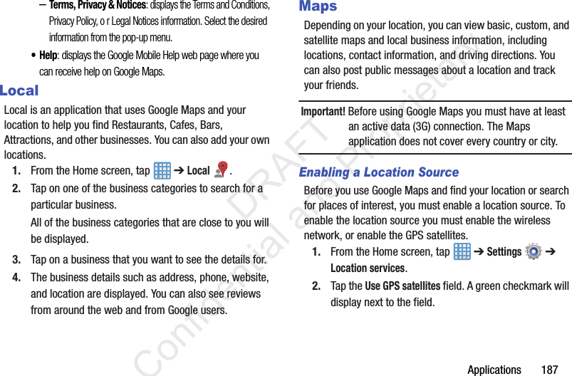Applications 187–Terms, Privacy & Notices: displays the Terms and Conditions, Privacy Policy, o r Legal Notices information. Select the desired information from the pop-up menu.•Help: displays the Google Mobile Help web page where you can receive help on Google Maps.LocalLocal is an application that uses Google Maps and your location to help you find Restaurants, Cafes, Bars, Attractions, and other businesses. You can also add your own locations.1. From the Home screen, tap ➔ Local .2. Tap on one of the business categories to search for a particular business.All of the business categories that are close to you will be displayed.3. Tap on a business that you want to see the details for.4. The business details such as address, phone, website, and location are displayed. You can also see reviews from around the web and from Google users.MapsDepending on your location, you can view basic, custom, and satellite maps and local business information, including locations, contact information, and driving directions. You can also post public messages about a location and track your friends.Important! Before using Google Maps you must have at least an active data (3G) connection. The Maps application does not cover every country or city.Enabling a Location SourceBefore you use Google Maps and find your location or search for places of interest, you must enable a location source. To enable the location source you must enable the wireless network, or enable the GPS satellites.1. From the Home screen, tap ➔ Settings ➔ Location services.2. Tap the Use GPS satellites field. A green checkmark will display next to the field. DRAFT Confidential and Proprietary