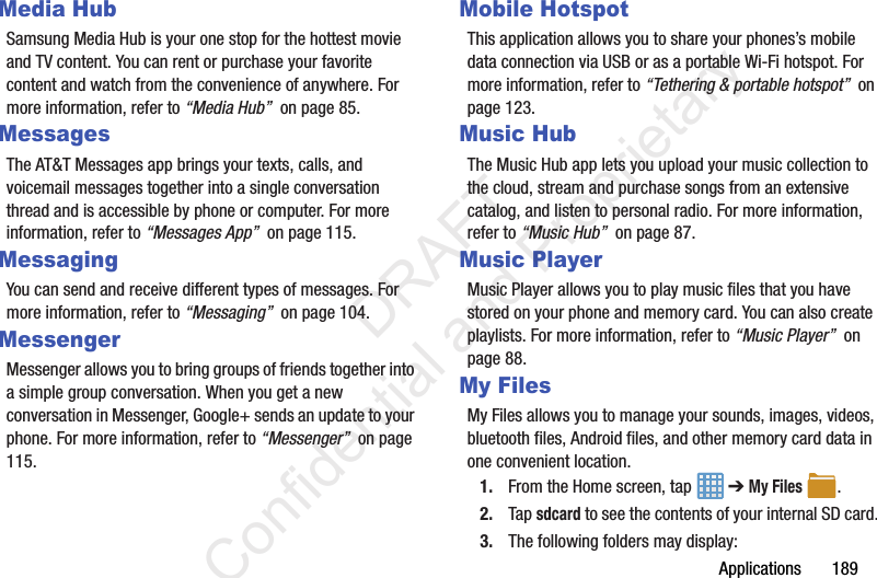 Applications       189Media HubSamsung Media Hub is your one stop for the hottest movie and TV content. You can rent or purchase your favorite content and watch from the convenience of anywhere. For more information, refer to “Media Hub”  on page 85.MessagesThe AT&amp;T Messages app brings your texts, calls, and voicemail messages together into a single conversation thread and is accessible by phone or computer. For more information, refer to “Messages App”  on page 115.MessagingYou can send and receive different types of messages. For more information, refer to “Messaging”  on page 104.MessengerMessenger allows you to bring groups of friends together into a simple group conversation. When you get a new conversation in Messenger, Google+ sends an update to your phone. For more information, refer to “Messenger”  on page 115.Mobile HotspotThis application allows you to share your phones’s mobile data connection via USB or as a portable Wi-Fi hotspot. For more information, refer to “Tethering &amp; portable hotspot”  on page 123.Music HubThe Music Hub app lets you upload your music collection to the cloud, stream and purchase songs from an extensive catalog, and listen to personal radio. For more information, refer to “Music Hub”  on page 87.Music PlayerMusic Player allows you to play music files that you have stored on your phone and memory card. You can also create playlists. For more information, refer to “Music Player”  on page 88.My FilesMy Files allows you to manage your sounds, images, videos, bluetooth files, Android files, and other memory card data in one convenient location.1. From the Home screen, tap   ➔ My Files .2. Tap sdcard to see the contents of your internal SD card.3. The following folders may display:                 DRAFT Confidential and Proprietary