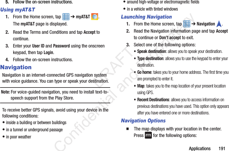Applications       1915. Follow the on-screen instructions.Using myAT&amp;T1. From the Home screen, tap   ➔ myAT&amp;T .The myAT&amp;T page is displayed.2. Read the Terms and Conditions and tap Accept to continue.3. Enter your User ID and Password using the onscreen keypad, then tap Login.4. Follow the on-screen instructions.NavigationNavigation is an internet-connected GPS navigation system with voice guidance. You can type or speak your destination.Note: For voice-guided navigation, you need to install text-to-speech support from the Play Store.To receive better GPS signals, avoid using your device in the following conditions:• inside a building or between buildings• in a tunnel or underground passage• in poor weather• around high-voltage or electromagnetic fields• in a vehicle with tinted windowsLaunching Navigation1. From the Home screen, tap   ➔ Navigation .2. Read the Navigation information page and tap Accept to continue or Don’t accept to exit.3. Select one of the following options:• Speak destination: allows you to speak your destination.• Type destination: allows you to use the keypad to enter your destination.•Go home: takes you to your home address. The first time you are prompted to enter it.•Map: takes you to the map location of your present location using GPS.• Recent Destinations: allows you to access information on previous destinations you have used. This option only appears after you have entered one or more destinations.Navigation Options  The map displays with your location in the center. Press   for the following options:                 DRAFT Confidential and Proprietary