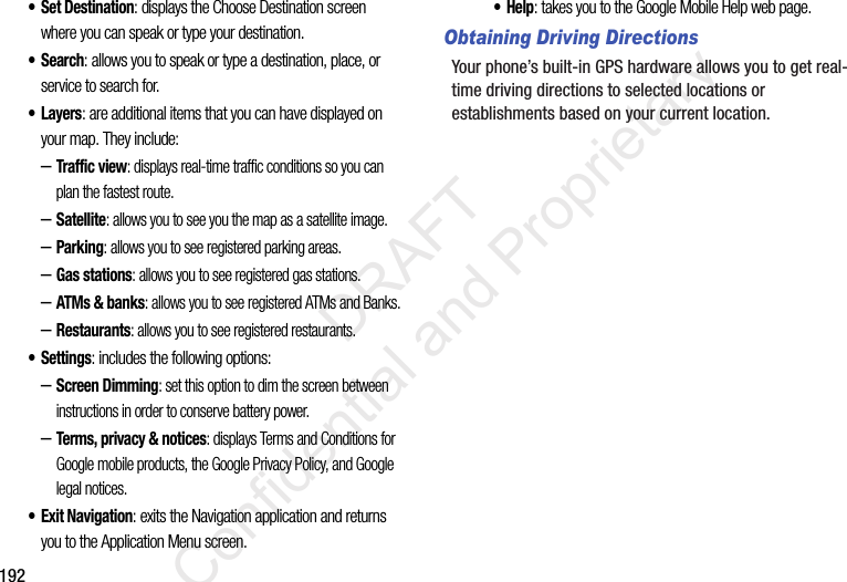 192• Set Destination: displays the Choose Destination screen where you can speak or type your destination.•Search: allows you to speak or type a destination, place, or service to search for.•Layers: are additional items that you can have displayed on your map. They include:–Traffic view: displays real-time traffic conditions so you can plan the fastest route.–Satellite: allows you to see you the map as a satellite image.–Parking: allows you to see registered parking areas.–Gas stations: allows you to see registered gas stations.–ATMs & banks: allows you to see registered ATMs and Banks.–Restaurants: allows you to see registered restaurants.• Settings: includes the following options:–Screen Dimming: set this option to dim the screen between instructions in order to conserve battery power.–Terms, privacy & notices: displays Terms and Conditions for Google mobile products, the Google Privacy Policy, and Google legal notices.• Exit Navigation: exits the Navigation application and returns you to the Application Menu screen.•Help: takes you to the Google Mobile Help web page.Obtaining Driving DirectionsYour phone’s built-in GPS hardware allows you to get real-time driving directions to selected locations or establishments based on your current location. DRAFT Confidential and Proprietary