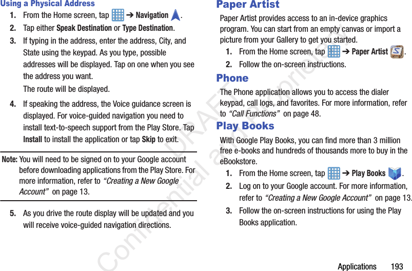 Applications       193Using a Physical Address1. From the Home screen, tap   ➔ Navigation .2. Tap either Speak Destination or Type Destination.3. If typing in the address, enter the address, City, and State using the keypad. As you type, possible addresses will be displayed. Tap on one when you see the address you want.The route will be displayed.4. If speaking the address, the Voice guidance screen is displayed. For voice-guided navigation you need to install text-to-speech support from the Play Store. Tap Install to install the application or tap Skip to exit.Note: You will need to be signed on to your Google account before downloading applications from the Play Store. For more information, refer to “Creating a New Google Account”  on page 13.5. As you drive the route display will be updated and you will receive voice-guided navigation directions.Paper ArtistPaper Artist provides access to an in-device graphics program. You can start from an empty canvas or import a picture from your Gallery to get you started.1. From the Home screen, tap   ➔ Paper Artist .2. Follow the on-screen instructions.PhoneThe Phone application allows you to access the dialer keypad, call logs, and favorites. For more information, refer to “Call Functions”  on page 48.Play BooksWith Google Play Books, you can find more than 3 million free e-books and hundreds of thousands more to buy in the eBookstore.1. From the Home screen, tap   ➔ Play Books .2. Log on to your Google account. For more information, refer to “Creating a New Google Account”  on page 13.3. Follow the on-screen instructions for using the Play Books application.                 DRAFT Confidential and Proprietary