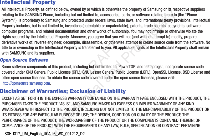 SGH-I317_UM_English_UCALI6_WC_091212_D2Intellectual PropertyAll Intellectual Property, as defined below, owned by or which is otherwise the property of Samsung or its respective suppliers relating to the SAMSUNG Phone, including but not limited to, accessories, parts, or software relating there to (the “Phone System”), is proprietary to Samsung and protected under federal laws, state laws, and international treaty provisions. Intellectual Property includes, but is not limited to, inventions (patentable or unpatentable), patents, trade secrets, copyrights, software, computer programs, and related documentation and other works of authorship. You may not infringe or otherwise violate the rights secured by the Intellectual Property. Moreover, you agree that you will not (and will not attempt to) modify, prepare derivative works of, reverse engineer, decompile, disassemble, or otherwise attempt to create source code from the software. No title to or ownership in the Intellectual Property is transferred to you. All applicable rights of the Intellectual Property shall remain with SAMSUNG and its suppliers.Open Source SoftwareSome software components of this product, including but not limited to 'PowerTOP' and 'e2fsprogs', incorporate source code covered under GNU General Public License (GPL), GNU Lesser General Public License (LGPL), OpenSSL License, BSD License and other open source licenses. To obtain the source code covered under the open source licenses, please visit: http://opensource.samsung.com.Disclaimer of Warranties; Exclusion of LiabilityEXCEPT AS SET FORTH IN THE EXPRESS WARRANTY CONTAINED ON THE WARRANTY PAGE ENCLOSED WITH THE PRODUCT, THE PURCHASER TAKES THE PRODUCT "AS IS", AND SAMSUNG MAKES NO EXPRESS OR IMPLIED WARRANTY OF ANY KIND WHATSOEVER WITH RESPECT TO THE PRODUCT, INCLUDING BUT NOT LIMITED TO THE MERCHANTABILITY OF THE PRODUCT OR ITS FITNESS FOR ANY PARTICULAR PURPOSE OR USE; THE DESIGN, CONDITION OR QUALITY OF THE PRODUCT; THE PERFORMANCE OF THE PRODUCT; THE WORKMANSHIP OF THE PRODUCT OR THE COMPONENTS CONTAINED THEREIN; OR COMPLIANCE OF THE PRODUCT WITH THE REQUIREMENTS OF ANY LAW, RULE, SPECIFICATION OR CONTRACT PERTAINING DRAFT Confidential and Proprietary