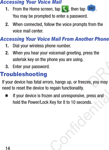 14Accessing Your Voice Mail1. From the Home screen, tap  , then tap  .You may be prompted to enter a password.2. When connected, follow the voice prompts from the voice mail center. Accessing Your Voice Mail From Another Phone1. Dial your wireless phone number.2. When you hear your voicemail greeting, press the asterisk key on the phone you are using.3. Enter your password.TroubleshootingIf your device has fatal errors, hangs up, or freezes, you may need to reset the device to regain functionality.  If your device is frozen and unresponsive, press and hold the Power/Lock Key for 8 to 10 seconds.                 DRAFT Confidential and Proprietary
