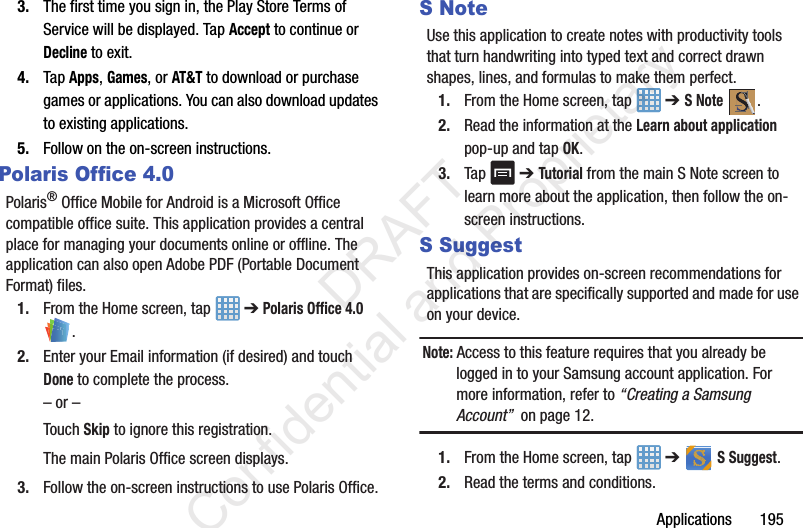 Applications       1953. The first time you sign in, the Play Store Terms of Service will be displayed. Tap Accept to continue or Decline to exit.4. Tap Apps, Games, or AT&amp;T to download or purchase games or applications. You can also download updates to existing applications.5. Follow on the on-screen instructions.Polaris Office 4.0Polaris® Office Mobile for Android is a Microsoft Office compatible office suite. This application provides a central place for managing your documents online or offline. The application can also open Adobe PDF (Portable Document Format) files.1. From the Home screen, tap   ➔ Polaris Office 4.0 .2. Enter your Email information (if desired) and touch Done to complete the process.– or –Touch Skip to ignore this registration.The main Polaris Office screen displays.3. Follow the on-screen instructions to use Polaris Office.S NoteUse this application to create notes with productivity tools that turn handwriting into typed text and correct drawn shapes, lines, and formulas to make them perfect.1. From the Home screen, tap   ➔ S Note .2. Read the information at the Learn about application pop-up and tap OK.3. Tap   ➔ Tutorial from the main S Note screen to learn more about the application, then follow the on-screen instructions.S SuggestThis application provides on-screen recommendations for applications that are specifically supported and made for use on your device.Note: Access to this feature requires that you already be logged in to your Samsung account application. For more information, refer to “Creating a Samsung Account”  on page 12.1. From the Home screen, tap   ➔   S Suggest.2. Read the terms and conditions.                 DRAFT Confidential and Proprietary