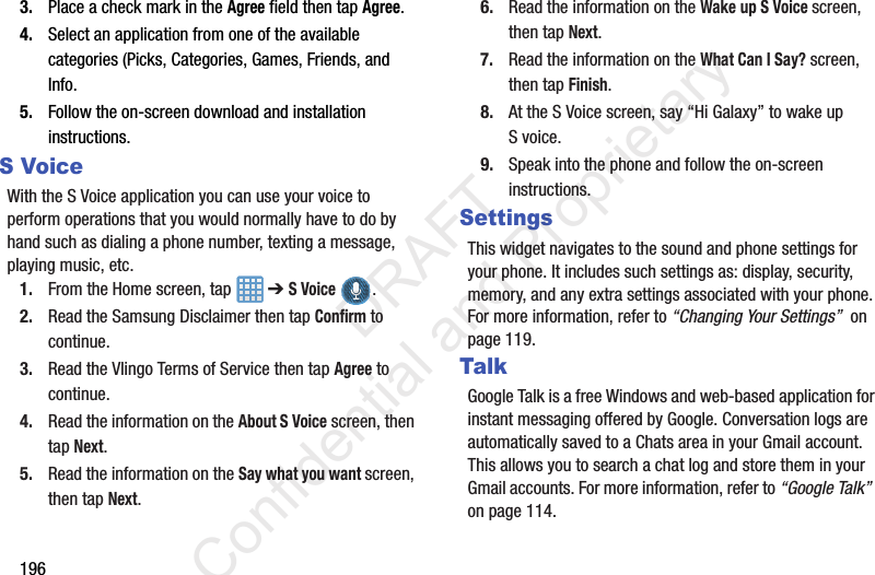 1963. Place a check mark in the Agree field then tap Agree.4. Select an application from one of the available categories (Picks, Categories, Games, Friends, and Info.5. Follow the on-screen download and installation instructions.S VoiceWith the S Voice application you can use your voice to perform operations that you would normally have to do by hand such as dialing a phone number, texting a message, playing music, etc.1. From the Home screen, tap   ➔ S Voice .2. Read the Samsung Disclaimer then tap Confirm to continue.3. Read the Vlingo Terms of Service then tap Agree to continue.4. Read the information on the About S Voice screen, then tap Next.5. Read the information on the Say what you want screen, then tap Next.6. Read the information on the Wake up S Voice screen, then tap Next.7. Read the information on the What Can I Say? screen, then tap Finish.8. At the S Voice screen, say “Hi Galaxy” to wake up S voice.9. Speak into the phone and follow the on-screen instructions.SettingsThis widget navigates to the sound and phone settings for your phone. It includes such settings as: display, security, memory, and any extra settings associated with your phone. For more information, refer to “Changing Your Settings”  on page 119.TalkGoogle Talk is a free Windows and web-based application for instant messaging offered by Google. Conversation logs are automatically saved to a Chats area in your Gmail account. This allows you to search a chat log and store them in your Gmail accounts. For more information, refer to “Google Talk”  on page 114.                 DRAFT Confidential and Proprietary