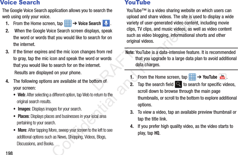 198Voice SearchThe Google Voice Search application allows you to search the web using only your voice.1. From the Home screen, tap   ➔ Voice Search . 2.  When the Google Voice Search screen displays, speak the word or words that you would like to search for on the internet.3. If the timer expires and the mic icon changes from red to gray, tap the mic icon and speak the word or words that you would like to search for on the internet. Results are displayed on your phone.4. The following options are available at the bottom of your screen:• Web: After selecting a different option, tap Web to return to the original search results.• Images: Displays images for your search.• Places: Displays places and businesses in your local area pertaining to your search.• More: After tapping More, sweep your screen to the left to see additional options such as News, Shopping, Videos, Blogs, Discussions, and Books.YouTubeYouTube™ is a video sharing website on which users can upload and share videos. The site is used to display a wide variety of user-generated video content, including movie clips, TV clips, and music videos, as well as video content such as video blogging, informational shorts and other original videos.Note: YouTube is a data-intensive feature. It is recommended that you upgrade to a large data plan to avoid additional data charges.1. From the Home screen, tap   ➔ YouTube . 2. Tap the search field   to search for specific videos, scroll down to browse through the main page thumbnails, or scroll to the bottom to explore additional options.3. To view a video, tap an available preview thumbnail or tap the title link.4. If you prefer high quality video, as the video starts to play, tap HQ.                 DRAFT Confidential and Proprietary