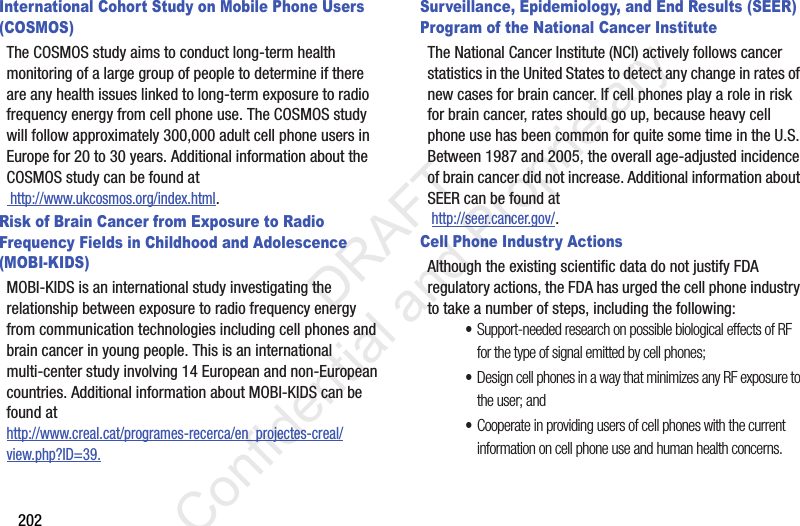 202International Cohort Study on Mobile Phone Users (COSMOS)The COSMOS study aims to conduct long-term health monitoring of a large group of people to determine if there are any health issues linked to long-term exposure to radio frequency energy from cell phone use. The COSMOS study will follow approximately 300,000 adult cell phone users in Europe for 20 to 30 years. Additional information about the COSMOS study can be found at http://www.ukcosmos.org/index.html.Risk of Brain Cancer from Exposure to Radio Frequency Fields in Childhood and Adolescence (MOBI-KIDS)MOBI-KIDS is an international study investigating the relationship between exposure to radio frequency energy from communication technologies including cell phones and brain cancer in young people. This is an international multi-center study involving 14 European and non-European countries. Additional information about MOBI-KIDS can be found athttp://www.creal.cat/programes-recerca/en_projectes-creal/view.php?ID=39.Surveillance, Epidemiology, and End Results (SEER) Program of the National Cancer InstituteThe National Cancer Institute (NCI) actively follows cancer statistics in the United States to detect any change in rates of new cases for brain cancer. If cell phones play a role in risk for brain cancer, rates should go up, because heavy cell phone use has been common for quite some time in the U.S. Between 1987 and 2005, the overall age-adjusted incidence of brain cancer did not increase. Additional information about SEER can be found at  http://seer.cancer.gov/.Cell Phone Industry ActionsAlthough the existing scientific data do not justify FDA regulatory actions, the FDA has urged the cell phone industry to take a number of steps, including the following:•Support-needed research on possible biological effects of RF for the type of signal emitted by cell phones;•Design cell phones in a way that minimizes any RF exposure to the user; and•Cooperate in providing users of cell phones with the current information on cell phone use and human health concerns.                 DRAFT Confidential and Proprietary