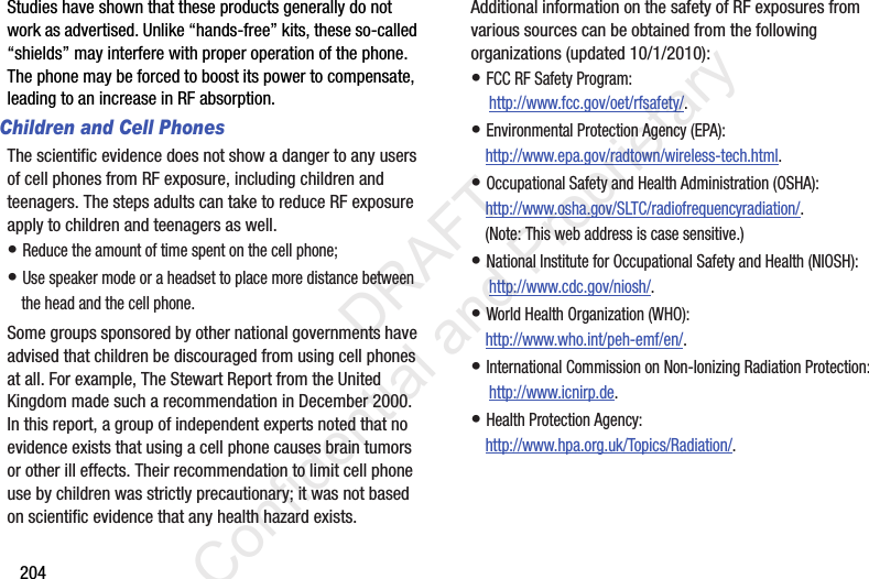204Studies have shown that these products generally do not work as advertised. Unlike “hands-free” kits, these so-called “shields” may interfere with proper operation of the phone. The phone may be forced to boost its power to compensate, leading to an increase in RF absorption.Children and Cell PhonesThe scientific evidence does not show a danger to any users of cell phones from RF exposure, including children and teenagers. The steps adults can take to reduce RF exposure apply to children and teenagers as well.• Reduce the amount of time spent on the cell phone;• Use speaker mode or a headset to place more distance between the head and the cell phone.Some groups sponsored by other national governments have advised that children be discouraged from using cell phones at all. For example, The Stewart Report from the United Kingdom made such a recommendation in December 2000. In this report, a group of independent experts noted that no evidence exists that using a cell phone causes brain tumors or other ill effects. Their recommendation to limit cell phone use by children was strictly precautionary; it was not based on scientific evidence that any health hazard exists.Additional information on the safety of RF exposures from various sources can be obtained from the following organizations (updated 10/1/2010):• FCC RF Safety Program: http://www.fcc.gov/oet/rfsafety/.• Environmental Protection Agency (EPA):http://www.epa.gov/radtown/wireless-tech.html.• Occupational Safety and Health Administration (OSHA): http://www.osha.gov/SLTC/radiofrequencyradiation/. (Note: This web address is case sensitive.)• National Institute for Occupational Safety and Health (NIOSH): http://www.cdc.gov/niosh/.• World Health Organization (WHO): http://www.who.int/peh-emf/en/.• International Commission on Non-Ionizing Radiation Protection: http://www.icnirp.de.• Health Protection Agency: http://www.hpa.org.uk/Topics/Radiation/.                 DRAFT Confidential and Proprietary