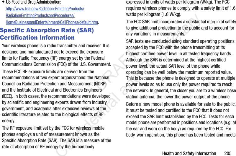 Health and Safety Information       205• US Food and Drug Administration: http://www.fda.gov/Radiation-EmittingProducts/RadiationEmittingProductsandProcedures/HomeBusinessandEntertainment/CellPhones/default.htm.Specific Absorption Rate (SAR) Certification InformationYour wireless phone is a radio transmitter and receiver. It is designed and manufactured not to exceed the exposure limits for Radio Frequency (RF) energy set by the Federal Communications Commission (FCC) of the U.S. Government.These FCC RF exposure limits are derived from the recommendations of two expert organizations: the National Council on Radiation Protection and Measurement (NCRP) and the Institute of Electrical and Electronics Engineers (IEEE). In both cases, the recommendations were developed by scientific and engineering experts drawn from industry, government, and academia after extensive reviews of the scientific literature related to the biological effects of RF energy.The RF exposure limit set by the FCC for wireless mobile phones employs a unit of measurement known as the Specific Absorption Rate (SAR). The SAR is a measure of the rate of absorption of RF energy by the human body expressed in units of watts per kilogram (W/kg). The FCC requires wireless phones to comply with a safety limit of 1.6 watts per kilogram (1.6 W/kg).The FCC SAR limit incorporates a substantial margin of safety to give additional protection to the public and to account for any variations in measurements.SAR tests are conducted using standard operating positions accepted by the FCC with the phone transmitting at its highest certified power level in all tested frequency bands. Although the SAR is determined at the highest certified power level, the actual SAR level of the phone while operating can be well below the maximum reported value. This is because the phone is designed to operate at multiple power levels so as to use only the power required to reach the network. In general, the closer you are to a wireless base station antenna, the lower the power output of the phone.Before a new model phone is available for sale to the public, it must be tested and certified to the FCC that it does not exceed the SAR limit established by the FCC. Tests for each model phone are performed in positions and locations (e.g. at the ear and worn on the body) as required by the FCC. For body-worn operation, this phone has been tested and meets                  DRAFT Confidential and Proprietary