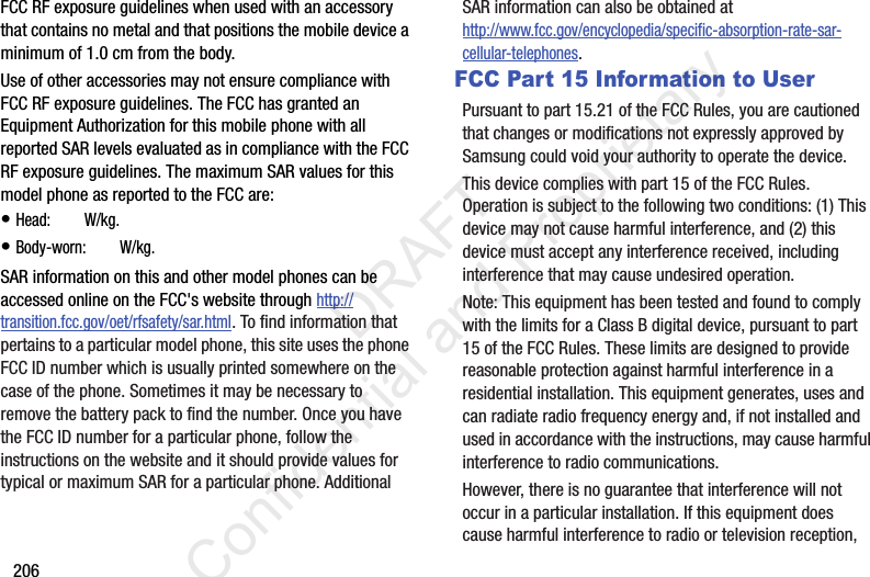 206FCC RF exposure guidelines when used with an accessory that contains no metal and that positions the mobile device a minimum of 1.0 cm from the body.Use of other accessories may not ensure compliance with FCC RF exposure guidelines. The FCC has granted an Equipment Authorization for this mobile phone with all reported SAR levels evaluated as in compliance with the FCC RF exposure guidelines. The maximum SAR values for this model phone as reported to the FCC are:• Head: ?.?? W/kg.• Body-worn: ?.?? W/kg.SAR information on this and other model phones can be accessed online on the FCC&apos;s website through http://transition.fcc.gov/oet/rfsafety/sar.html. To find information that pertains to a particular model phone, this site uses the phone FCC ID number which is usually printed somewhere on the case of the phone. Sometimes it may be necessary to remove the battery pack to find the number. Once you have the FCC ID number for a particular phone, follow the instructions on the website and it should provide values for typical or maximum SAR for a particular phone. Additional SAR information can also be obtained at http://www.fcc.gov/encyclopedia/specific-absorption-rate-sar-cellular-telephones.FCC Part 15 Information to UserPursuant to part 15.21 of the FCC Rules, you are cautioned that changes or modifications not expressly approved by Samsung could void your authority to operate the device.This device complies with part 15 of the FCC Rules. Operation is subject to the following two conditions: (1) This device may not cause harmful interference, and (2) this device must accept any interference received, including interference that may cause undesired operation.Note: This equipment has been tested and found to comply with the limits for a Class B digital device, pursuant to part 15 of the FCC Rules. These limits are designed to provide reasonable protection against harmful interference in a residential installation. This equipment generates, uses and can radiate radio frequency energy and, if not installed and used in accordance with the instructions, may cause harmful interference to radio communications. However, there is no guarantee that interference will not occur in a particular installation. If this equipment does cause harmful interference to radio or television reception,                  DRAFT Confidential and Proprietary0.211.01