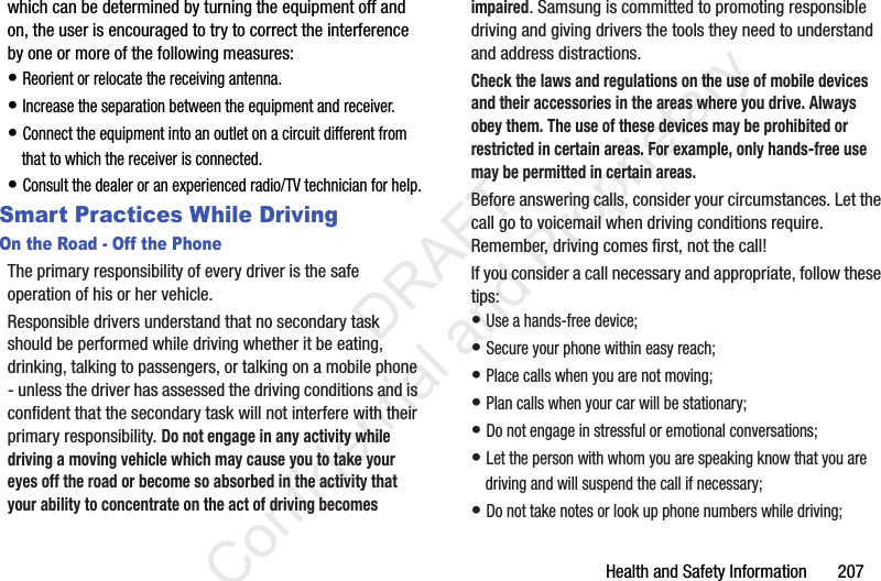 Health and Safety Information       207which can be determined by turning the equipment off and on, the user is encouraged to try to correct the interference by one or more of the following measures:• Reorient or relocate the receiving antenna.• Increase the separation between the equipment and receiver.• Connect the equipment into an outlet on a circuit different from that to which the receiver is connected.• Consult the dealer or an experienced radio/TV technician for help.Smart Practices While DrivingOn the Road - Off the PhoneThe primary responsibility of every driver is the safe operation of his or her vehicle.Responsible drivers understand that no secondary task should be performed while driving whether it be eating, drinking, talking to passengers, or talking on a mobile phone - unless the driver has assessed the driving conditions and is confident that the secondary task will not interfere with their primary responsibility. Do not engage in any activity while driving a moving vehicle which may cause you to take your eyes off the road or become so absorbed in the activity that your ability to concentrate on the act of driving becomes impaired. Samsung is committed to promoting responsible driving and giving drivers the tools they need to understand and address distractions.Check the laws and regulations on the use of mobile devices and their accessories in the areas where you drive. Always obey them. The use of these devices may be prohibited or restricted in certain areas. For example, only hands-free use may be permitted in certain areas.Before answering calls, consider your circumstances. Let the call go to voicemail when driving conditions require. Remember, driving comes first, not the call!If you consider a call necessary and appropriate, follow these tips:• Use a hands-free device;• Secure your phone within easy reach;• Place calls when you are not moving;• Plan calls when your car will be stationary;• Do not engage in stressful or emotional conversations;• Let the person with whom you are speaking know that you are driving and will suspend the call if necessary;• Do not take notes or look up phone numbers while driving;                 DRAFT Confidential and Proprietary