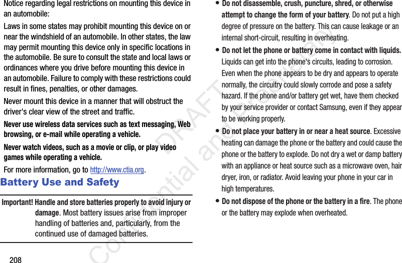 208Notice regarding legal restrictions on mounting this device in an automobile:Laws in some states may prohibit mounting this device on or near the windshield of an automobile. In other states, the law may permit mounting this device only in specific locations in the automobile. Be sure to consult the state and local laws or ordinances where you drive before mounting this device in an automobile. Failure to comply with these restrictions could result in fines, penalties, or other damages.Never mount this device in a manner that will obstruct the driver&apos;s clear view of the street and traffic.Never use wireless data services such as text messaging, Web browsing, or e-mail while operating a vehicle.Never watch videos, such as a movie or clip, or play video games while operating a vehicle.For more information, go to http://www.ctia.org.Battery Use and SafetyImportant! Handle and store batteries properly to avoid injury or damage. Most battery issues arise from improper handling of batteries and, particularly, from the continued use of damaged batteries.• Do not disassemble, crush, puncture, shred, or otherwise attempt to change the form of your battery. Do not put a high degree of pressure on the battery. This can cause leakage or an internal short-circuit, resulting in overheating.• Do not let the phone or battery come in contact with liquids. Liquids can get into the phone&apos;s circuits, leading to corrosion. Even when the phone appears to be dry and appears to operate normally, the circuitry could slowly corrode and pose a safety hazard. If the phone and/or battery get wet, have them checked by your service provider or contact Samsung, even if they appear to be working properly.• Do not place your battery in or near a heat source. Excessive heating can damage the phone or the battery and could cause the phone or the battery to explode. Do not dry a wet or damp battery with an appliance or heat source such as a microwave oven, hair dryer, iron, or radiator. Avoid leaving your phone in your car in high temperatures.• Do not dispose of the phone or the battery in a fire. The phone or the battery may explode when overheated.                 DRAFT Confidential and Proprietary