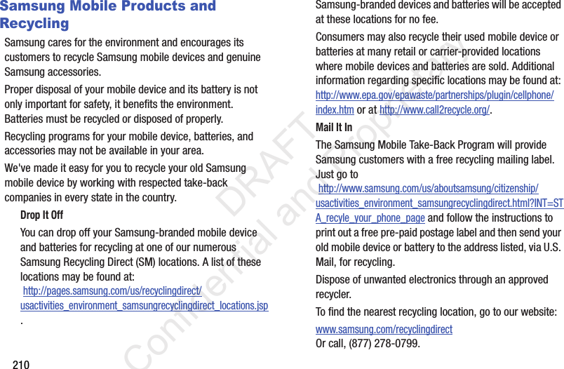 210Samsung Mobile Products and RecyclingSamsung cares for the environment and encourages its customers to recycle Samsung mobile devices and genuine Samsung accessories.Proper disposal of your mobile device and its battery is not only important for safety, it benefits the environment. Batteries must be recycled or disposed of properly.Recycling programs for your mobile device, batteries, and accessories may not be available in your area.We&apos;ve made it easy for you to recycle your old Samsung mobile device by working with respected take-back companies in every state in the country.Drop It OffYou can drop off your Samsung-branded mobile device and batteries for recycling at one of our numerous Samsung Recycling Direct (SM) locations. A list of these locations may be found at: http://pages.samsung.com/us/recyclingdirect/usactivities_environment_samsungrecyclingdirect_locations.jsp.Samsung-branded devices and batteries will be accepted at these locations for no fee.Consumers may also recycle their used mobile device or batteries at many retail or carrier-provided locations where mobile devices and batteries are sold. Additional information regarding specific locations may be found at: http://www.epa.gov/epawaste/partnerships/plugin/cellphone/index.htm or at http://www.call2recycle.org/.Mail It InThe Samsung Mobile Take-Back Program will provide Samsung customers with a free recycling mailing label. Just go to http://www.samsung.com/us/aboutsamsung/citizenship/usactivities_environment_samsungrecyclingdirect.html?INT=STA_recyle_your_phone_page and follow the instructions to print out a free pre-paid postage label and then send your old mobile device or battery to the address listed, via U.S. Mail, for recycling.Dispose of unwanted electronics through an approved recycler.To find the nearest recycling location, go to our website:www.samsung.com/recyclingdirect Or call, (877) 278-0799.                 DRAFT Confidential and Proprietary