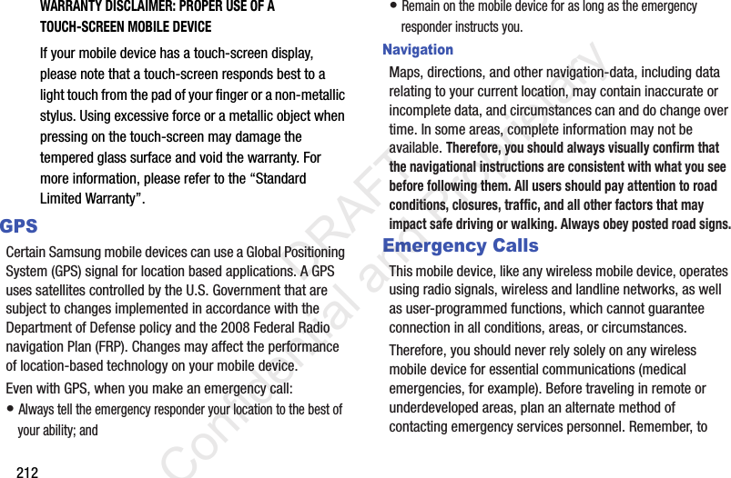 212WARRANTY DISCLAIMER: PROPER USE OF A TOUCH-SCREEN MOBILE DEVICEIf your mobile device has a touch-screen display, please note that a touch-screen responds best to a light touch from the pad of your finger or a non-metallic stylus. Using excessive force or a metallic object when pressing on the touch-screen may damage the tempered glass surface and void the warranty. For more information, please refer to the “Standard Limited Warranty”.GPSCertain Samsung mobile devices can use a Global Positioning System (GPS) signal for location based applications. A GPS uses satellites controlled by the U.S. Government that are subject to changes implemented in accordance with the Department of Defense policy and the 2008 Federal Radio navigation Plan (FRP). Changes may affect the performance of location-based technology on your mobile device.Even with GPS, when you make an emergency call:• Always tell the emergency responder your location to the best of your ability; and• Remain on the mobile device for as long as the emergency responder instructs you.NavigationMaps, directions, and other navigation-data, including data relating to your current location, may contain inaccurate or incomplete data, and circumstances can and do change over time. In some areas, complete information may not be available. Therefore, you should always visually confirm that the navigational instructions are consistent with what you see before following them. All users should pay attention to road conditions, closures, traffic, and all other factors that may impact safe driving or walking. Always obey posted road signs.Emergency CallsThis mobile device, like any wireless mobile device, operates using radio signals, wireless and landline networks, as well as user-programmed functions, which cannot guarantee connection in all conditions, areas, or circumstances. Therefore, you should never rely solely on any wireless mobile device for essential communications (medical emergencies, for example). Before traveling in remote or underdeveloped areas, plan an alternate method of contacting emergency services personnel. Remember, to                  DRAFT Confidential and Proprietary