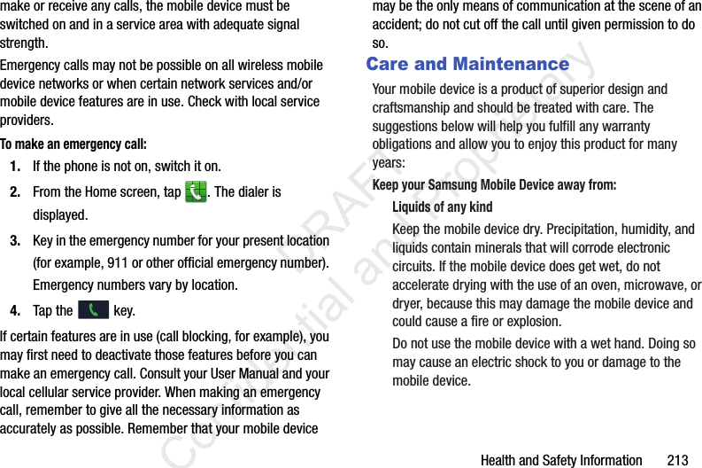 Health and Safety Information       213make or receive any calls, the mobile device must be switched on and in a service area with adequate signal strength.Emergency calls may not be possible on all wireless mobile device networks or when certain network services and/or mobile device features are in use. Check with local service providers.To make an emergency call:1. If the phone is not on, switch it on.2. From the Home screen, tap  . The dialer is displayed.3. Key in the emergency number for your present location (for example, 911 or other official emergency number). Emergency numbers vary by location.4. Tap the   key.If certain features are in use (call blocking, for example), you may first need to deactivate those features before you can make an emergency call. Consult your User Manual and your local cellular service provider. When making an emergency call, remember to give all the necessary information as accurately as possible. Remember that your mobile device may be the only means of communication at the scene of an accident; do not cut off the call until given permission to do so. Care and MaintenanceYour mobile device is a product of superior design and craftsmanship and should be treated with care. The suggestions below will help you fulfill any warranty obligations and allow you to enjoy this product for many years:Keep your Samsung Mobile Device away from:Liquids of any kindKeep the mobile device dry. Precipitation, humidity, and liquids contain minerals that will corrode electronic circuits. If the mobile device does get wet, do not accelerate drying with the use of an oven, microwave, or dryer, because this may damage the mobile device and could cause a fire or explosion. Do not use the mobile device with a wet hand. Doing so may cause an electric shock to you or damage to the mobile device.                 DRAFT Confidential and Proprietary