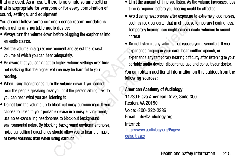 Health and Safety Information       215that are used. As a result, there is no single volume setting that is appropriate for everyone or for every combination of sound, settings, and equipment.You should follow some common sense recommendations when using any portable audio device:• Always turn the volume down before plugging the earphones into an audio source.• Set the volume in a quiet environment and select the lowest volume at which you can hear adequately.• Be aware that you can adapt to higher volume settings over time, not realizing that the higher volume may be harmful to your hearing.• When using headphones, turn the volume down if you cannot hear the people speaking near you or if the person sitting next to you can hear what you are listening to.• Do not turn the volume up to block out noisy surroundings. If you choose to listen to your portable device in a noisy environment, use noise-cancelling headphones to block out background environmental noise. By blocking background environment noise, noise cancelling headphones should allow you to hear the music at lower volumes than when using earbuds.• Limit the amount of time you listen. As the volume increases, less time is required before you hearing could be affected.• Avoid using headphones after exposure to extremely loud noises, such as rock concerts, that might cause temporary hearing loss. Temporary hearing loss might cause unsafe volumes to sound normal.• Do not listen at any volume that causes you discomfort. If you experience ringing in your ears, hear muffled speech, or experience any temporary hearing difficulty after listening to your portable audio device, discontinue use and consult your doctor.You can obtain additional information on this subject from the following sources:American Academy of Audiology11730 Plaza American Drive, Suite 300Reston, VA 20190Voice: (800) 222-2336Email: info@audiology.orgInternet: http://www.audiology.org/Pages/default.aspx                 DRAFT Confidential and Proprietary