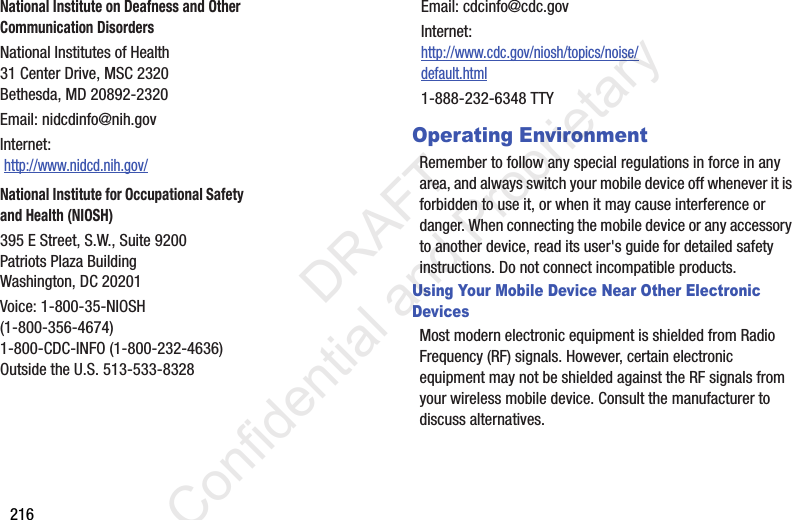 216Operating EnvironmentRemember to follow any special regulations in force in any area, and always switch your mobile device off whenever it is forbidden to use it, or when it may cause interference or danger. When connecting the mobile device or any accessory to another device, read its user&apos;s guide for detailed safety instructions. Do not connect incompatible products.Using Your Mobile Device Near Other Electronic DevicesMost modern electronic equipment is shielded from Radio Frequency (RF) signals. However, certain electronic equipment may not be shielded against the RF signals from your wireless mobile device. Consult the manufacturer to discuss alternatives.National Institute on Deafness and Other Communication DisordersNational Institutes of Health31 Center Drive, MSC 2320Bethesda, MD 20892-2320Email: nidcdinfo@nih.govInternet:  http://www.nidcd.nih.gov/National Institute for Occupational Safety and Health (NIOSH)395 E Street, S.W., Suite 9200Patriots Plaza BuildingWashington, DC 20201Voice: 1-800-35-NIOSH (1-800-356-4674)1-800-CDC-INFO (1-800-232-4636)Outside the U.S. 513-533-8328Email: cdcinfo@cdc.govInternet:http://www.cdc.gov/niosh/topics/noise/default.html1-888-232-6348 TTY                 DRAFT Confidential and Proprietary