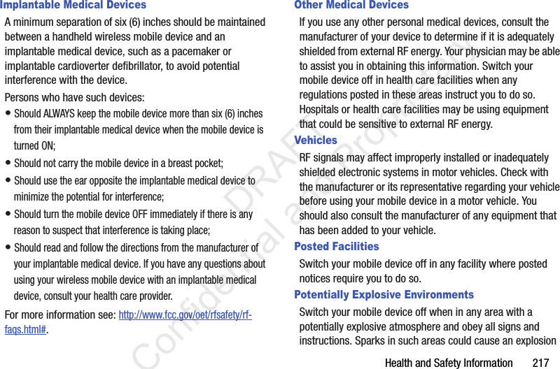 Health and Safety Information       217Implantable Medical DevicesA minimum separation of six (6) inches should be maintained between a handheld wireless mobile device and an implantable medical device, such as a pacemaker or implantable cardioverter defibrillator, to avoid potential interference with the device.Persons who have such devices:• Should ALWAYS keep the mobile device more than six (6) inches from their implantable medical device when the mobile device is turned ON;• Should not carry the mobile device in a breast pocket;• Should use the ear opposite the implantable medical device to minimize the potential for interference;• Should turn the mobile device OFF immediately if there is any reason to suspect that interference is taking place;• Should read and follow the directions from the manufacturer of your implantable medical device. If you have any questions about using your wireless mobile device with an implantable medical device, consult your health care provider.For more information see: http://www.fcc.gov/oet/rfsafety/rf-faqs.html#.Other Medical DevicesIf you use any other personal medical devices, consult the manufacturer of your device to determine if it is adequately shielded from external RF energy. Your physician may be able to assist you in obtaining this information. Switch your mobile device off in health care facilities when any regulations posted in these areas instruct you to do so. Hospitals or health care facilities may be using equipment that could be sensitive to external RF energy.VehiclesRF signals may affect improperly installed or inadequately shielded electronic systems in motor vehicles. Check with the manufacturer or its representative regarding your vehicle before using your mobile device in a motor vehicle. You should also consult the manufacturer of any equipment that has been added to your vehicle.Posted FacilitiesSwitch your mobile device off in any facility where posted notices require you to do so.Potentially Explosive EnvironmentsSwitch your mobile device off when in any area with a potentially explosive atmosphere and obey all signs and instructions. Sparks in such areas could cause an explosion                  DRAFT Confidential and Proprietary