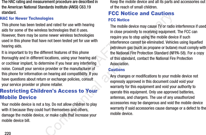 220The HAC rating and measurement procedure are described in the American National Standards Institute (ANSI) C63.19 standard.HAC for Newer TechnologiesThis phone has been tested and rated for use with hearing aids for some of the wireless technologies that it uses. However, there may be some newer wireless technologies used in this phone that have not been tested yet for use with hearing aids. It is important to try the different features of this phone thoroughly and in different locations, using your hearing aid or cochlear implant, to determine if you hear any interfering noise. Consult your service provider or the manufacturer of this phone for information on hearing aid compatibility. If you have questions about return or exchange policies, consult your service provider or phone retailer.Restricting Children&apos;s Access to Your Mobile DeviceYour mobile device is not a toy. Do not allow children to play with it because they could hurt themselves and others, damage the mobile device, or make calls that increase your mobile device bill.Keep the mobile device and all its parts and accessories out of the reach of small children.FCC Notice and CautionsFCC NoticeThe mobile device may cause TV or radio interference if used in close proximity to receiving equipment. The FCC can require you to stop using the mobile device if such interference cannot be eliminated. Vehicles using liquefied petroleum gas (such as propane or butane) must comply with the National Fire Protection Standard (NFPA-58). For a copy of this standard, contact the National Fire Protection Association.CautionsAny changes or modifications to your mobile device not expressly approved in this document could void your warranty for this equipment and void your authority to operate this equipment. Only use approved batteries, antennas, and chargers. The use of any unauthorized accessories may be dangerous and void the mobile device warranty if said accessories cause damage or a defect to the mobile device.                  DRAFT Confidential and Proprietary