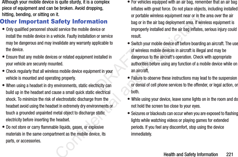 Health and Safety Information 221Although your mobile device is quite sturdy, it is a complex piece of equipment and can be broken. Avoid dropping, hitting, bending, or sitting on it.Other Important Safety Information• Only qualified personnel should service the mobile device or install the mobile device in a vehicle. Faulty installation or service may be dangerous and may invalidate any warranty applicable to the device.• Ensure that any mobile devices or related equipment installed in your vehicle are securely mounted.• Check regularly that all wireless mobile device equipment in your vehicle is mounted and operating properly.• When using a headset in dry environments, static electricity can build up in the headset and cause a small quick static electrical shock. To minimize the risk of electrostatic discharge from the headset avoid using the headset in extremely dry environments or touch a grounded unpainted metal object to discharge static electricity before inserting the headset.• Do not store or carry flammable liquids, gases, or explosive materials in the same compartment as the mobile device, its parts, or accessories.• For vehicles equipped with an air bag, remember that an air bag inflates with great force. Do not place objects, including installed or portable wireless equipment near or in the area over the air bag or in the air bag deployment area. If wireless equipment is improperly installed and the air bag inflates, serious injury could result.• Switch your mobile device off before boarding an aircraft. The use of wireless mobile devices in aircraft is illegal and may be dangerous to the aircraft's operation. Check with appropriate authorities before using any function of a mobile device while on an aircraft.• Failure to observe these instructions may lead to the suspension or denial of cell phone services to the offender, or legal action, or both.• While using your device, leave some lights on in the room and do not hold the screen too close to your eyes.• Seizures or blackouts can occur when you are exposed to flashing lights while watching videos or playing games for extended periods. If you feel any discomfort, stop using the device immediately. DRAFT Confidential and Proprietary