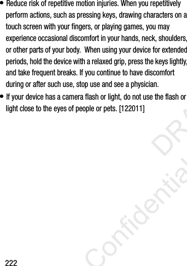 222• Reduce risk of repetitive motion injuries. When you repetitively perform actions, such as pressing keys, drawing characters on a touch screen with your fingers, or playing games, you may experience occasional discomfort in your hands, neck, shoulders, or other parts of your body.  When using your device for extended periods, hold the device with a relaxed grip, press the keys lightly, and take frequent breaks. If you continue to have discomfort during or after such use, stop use and see a physician.• If your device has a camera flash or light, do not use the flash or light close to the eyes of people or pets. [122011]                 DRAFT Confidential and Proprietary