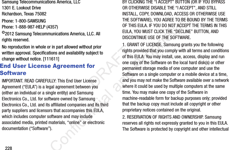228Samsung Telecommunications America, LLC1301 E. Lookout DriveRichardson, Texas 75082Phone: 1-800-SAMSUNGPhone: 1-888-987-HELP (4357)©2012 Samsung Telecommunications America, LLC. All rights reserved.No reproduction in whole or in part allowed without prior written approval. Specifications and availability subject to change without notice. [111611]End User License Agreement for SoftwareIMPORTANT. READ CAREFULLY: This End User License Agreement (“EULA”) is a legal agreement between you (either an individual or a single entity) and Samsung Electronics Co., Ltd. for software owned by Samsung Electronics Co., Ltd. and its affiliated companies and its third party suppliers and licensors that accompanies this EULA, which includes computer software and may include associated media, printed materials, “online” or electronic documentation (“Software”). BY CLICKING THE “I ACCEPT” BUTTON (OR IF YOU BYPASS OR OTHERWISE DISABLE THE “I ACCEPT”, AND STILL INSTALL, COPY, DOWNLOAD, ACCESS OR OTHERWISE USE THE SOFTWARE), YOU AGREE TO BE BOUND BY THE TERMS OF THIS EULA. IF YOU DO NOT ACCEPT THE TERMS IN THIS EULA, YOU MUST CLICK THE “DECLINE” BUTTON, AND DISCONTINUE USE OF THE SOFTWARE.1. GRANT OF LICENSE. Samsung grants you the following rights provided that you comply with all terms and conditions of this EULA: You may install, use, access, display and run one copy of the Software on the local hard disk(s) or other permanent storage media of one computer and use the Software on a single computer or a mobile device at a time, and you may not make the Software available over a network where it could be used by multiple computers at the same time. You may make one copy of the Software in machine-readable form for backup purposes only; provided that the backup copy must include all copyright or other proprietary notices contained on the original.2. RESERVATION OF RIGHTS AND OWNERSHIP. Samsung reserves all rights not expressly granted to you in this EULA. The Software is protected by copyright and other intellectual                  DRAFT Confidential and Proprietary
