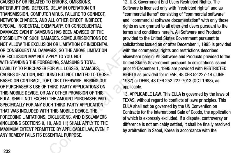 232CAUSED BY OR RELATED TO ERRORS, OMISSIONS, INTERRUPTIONS, DEFECTS, DELAY IN OPERATION OR TRANSMISSION, COMPUTER VIRUS, FAILURE TO CONNECT, NETWORK CHARGES, AND ALL OTHER DIRECT, INDIRECT, SPECIAL, INCIDENTAL, EXEMPLARY, OR CONSEQUENTIAL DAMAGES EVEN IF SAMSUNG HAS BEEN ADVISED OF THE POSSIBILITY OF SUCH DAMAGES. SOME JURISDICTIONS DO NOT ALLOW THE EXCLUSION OR LIMITATION OF INCIDENTAL OR CONSEQUENTIAL DAMAGES, SO THE ABOVE LIMITATION OR EXCLUSION MAY NOT APPLY TO YOU. NOT WITHSTANDING THE FOREGOING, SAMSUNG’S TOTAL LIABILITY TO PURCHASER FOR ALL LOSSES, DAMAGES, CAUSES OF ACTION, INCLUDING BUT NOT LIMITED TO THOSE BASED ON CONTRACT, TORT, OR OTHERWISE, ARISING OUT OF PURCHASER’S USE OF THIRD-PARTY APPLICATIONS ON THIS MOBILE DEVICE, OR ANY OTHER PROVISION OF THIS EULA, SHALL NOT EXCEED THE AMOUNT PURCHASER PAID SPECIFICALLY FOR ANY SUCH THIRD-PARTY APPLICATION THAT WAS INCLUDED WITH THIS MOBILE DEVICE. THE FOREGOING LIMITATIONS, EXCLUSIONS, AND DISCLAIMERS (INCLUDING SECTIONS 9, 10, AND 11) SHALL APPLY TO THE MAXIMUM EXTENT PERMITTED BY APPLICABLE LAW, EVEN IF ANY REMEDY FAILS ITS ESSENTIAL PURPOSE.12. U.S. Government End Users Restricted Rights. The Software is licensed only with &quot;restricted rights&quot; and as &quot;commercial items&quot; consisting of &quot;commercial software&quot; and &quot;commercial software documentation&quot; with only those rights as are granted to all other end users pursuant to the terms and conditions herein. All Software and Products provided to the United States Government pursuant to solicitations issued on or after December 1, 1995 is provided with the commercial rights and restrictions described elsewhere herein. All Software and Products provided to the United States Government pursuant to solicitations issued prior to December 1, 1995 are provided with RESTRICTED RIGHTS as provided for in FAR, 48 CFR 52.227-14 (JUNE 1987) or DFAR, 48 CFR 252.227-7013 (OCT 1988), as applicable.13. APPLICABLE LAW. This EULA is governed by the laws of TEXAS, without regard to conflicts of laws principles. This EULA shall not be governed by the UN Convention on Contracts for the International Sale of Goods, the application of which is expressly excluded. If a dispute, controversy or difference is not amicably settled, it shall be finally resolved by arbitration in Seoul, Korea in accordance with the                  DRAFT Confidential and Proprietary