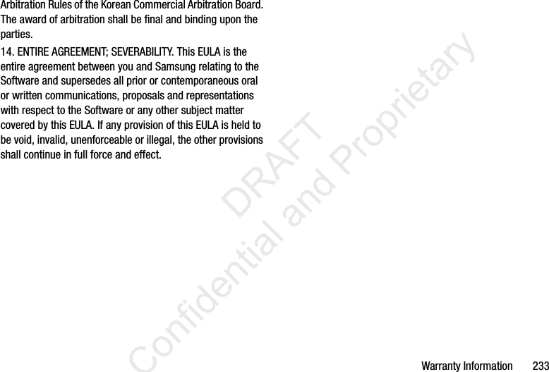 Warranty Information       233Arbitration Rules of the Korean Commercial Arbitration Board. The award of arbitration shall be final and binding upon the parties.14. ENTIRE AGREEMENT; SEVERABILITY. This EULA is the entire agreement between you and Samsung relating to the Software and supersedes all prior or contemporaneous oral or written communications, proposals and representations with respect to the Software or any other subject matter covered by this EULA. If any provision of this EULA is held to be void, invalid, unenforceable or illegal, the other provisions shall continue in full force and effect.                  DRAFT Confidential and Proprietary