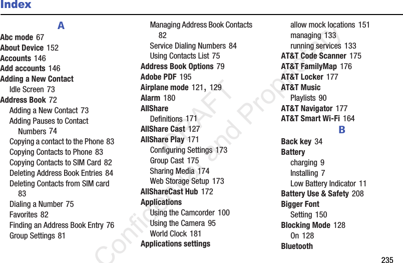        235IndexAAbc mode 67About Device 152Accounts 146Add accounts 146Adding a New ContactIdle Screen 73Address Book 72Adding a New Contact 73Adding Pauses to Contact Numbers 74Copying a contact to the Phone 83Copying Contacts to Phone 83Copying Contacts to SIM Card 82Deleting Address Book Entries 84Deleting Contacts from SIM card 83Dialing a Number 75Favorites 82Finding an Address Book Entry 76Group Settings 81Managing Address Book Contacts 82Service Dialing Numbers 84Using Contacts List 75Address Book Options 79Adobe PDF 195Airplane mode 121, 129Alarm 180AllShareDefinitions 171AllShare Cast 127AllShare Play 171Configuring Settings 173Group Cast 175Sharing Media 174Web Storage Setup 173AllShareCast Hub 172ApplicationsUsing the Camcorder 100Using the Camera 95World Clock 181Applications settingsallow mock locations 151managing 133running services 133AT&amp;T Code Scanner 175AT&amp;T FamilyMap 176AT&amp;T Locker 177AT&amp;T MusicPlaylists 90AT&amp;T Navigator 177AT&amp;T Smart Wi-Fi 164BBack key 34Batterycharging 9Installing 7Low Battery Indicator 11Battery Use &amp; Safety 208Bigger FontSetting 150Blocking Mode 128On 128Bluetooth                 DRAFT Confidential and Proprietary